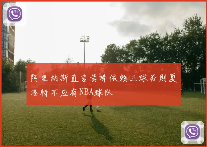 阿里纳斯直言黄蜂依赖三球否则夏洛特不应有NBA球队